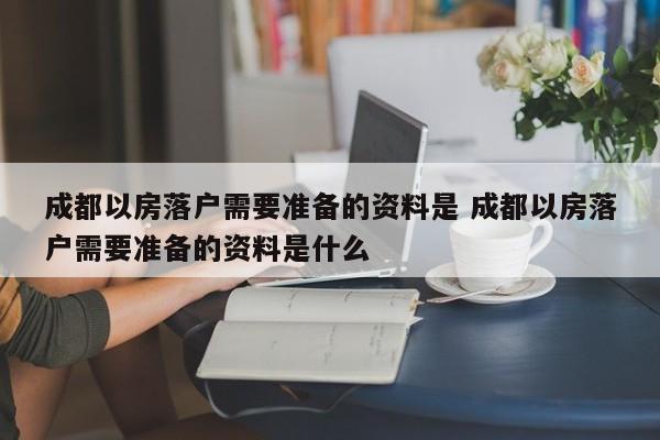 成都以房落户需要准备的资料是 成都以房落户需要准备的资料是什么