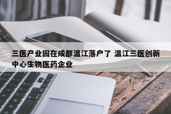 三医产业园在成都温江落户了 温江三医创新中心生物医药企业
