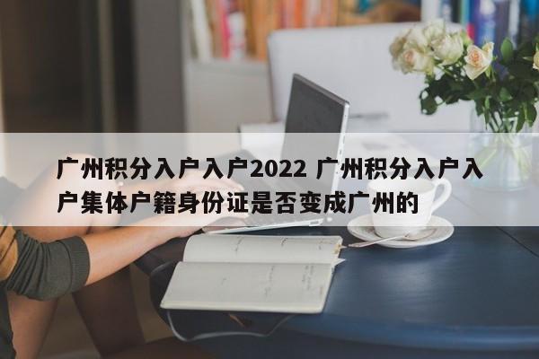 广州积分入户入户2022 广州积分入户入户集体户籍身份证是否变成广州的