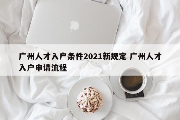 广州人才入户条件2021新规定 广州人才入户申请流程