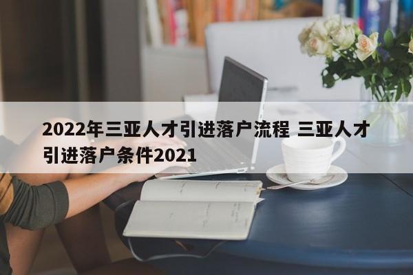 2022年三亚人才引进落户流程 三亚人才引进落户条件2021 2022年三亚人才引进落户流程 三亚人才引进落户条件2021