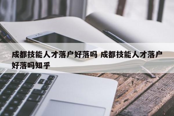 成都技能人才落户好落吗 成都技能人才落户好落吗知乎