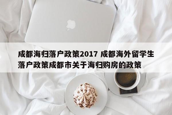 成都海归落户政策2017 成都海外留学生落户政策成都市关于海归购房的政策
