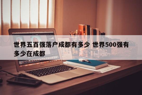 世界五百强落户成都有多少 世界500强有多少在成都