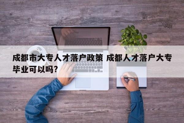 成都市大专人才落户政策 成都人才落户大专毕业可以吗?