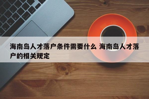 海南岛人才落户条件需要什么 海南岛人才落户的相关规定