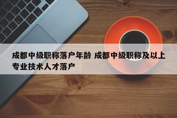 成都中级职称落户年龄 成都中级职称及以上专业技术人才落户