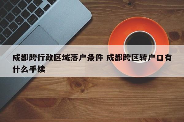 成都跨行政区域落户条件 成都跨区转户口有什么手续