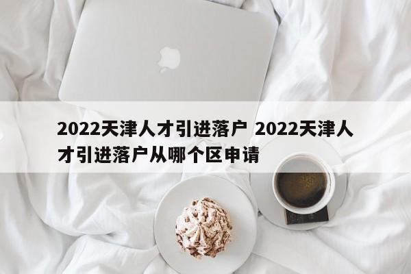2022天津人才引进落户 2022天津人才引进落户从哪个区申请 2022天津人才引进落户 2022天津人才引进落户从哪个区申请