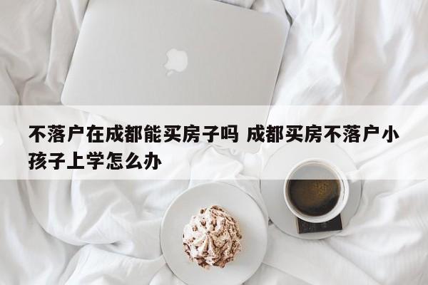 不落户在成都能买房子吗 成都买房不落户小孩子上学怎么办