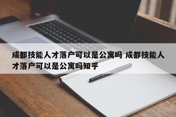 成都技能人才落户可以是公寓吗 成都技能人才落户可以是公寓吗知乎