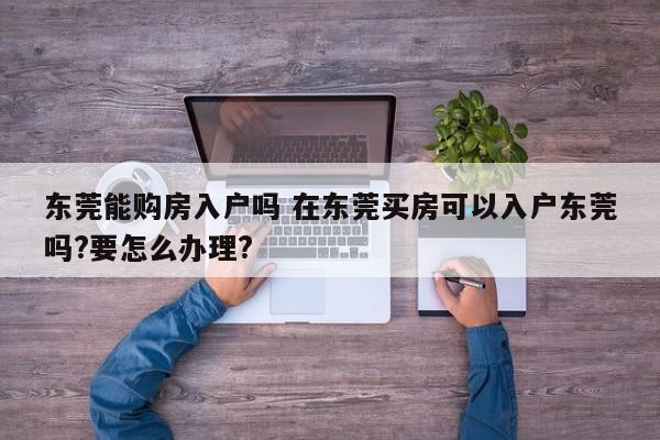 东莞能购房入户吗 在东莞买房可以入户东莞吗?要怎么办理?