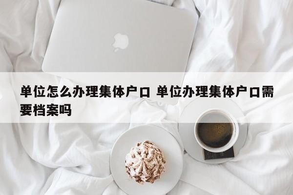 单位怎么办理集体户口 单位办理集体户口需要档案吗