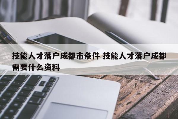 技能人才落户成都市条件 技能人才落户成都需要什么资料