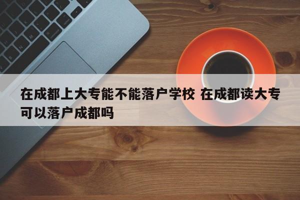 在成都上大专能不能落户学校 在成都读大专可以落户成都吗