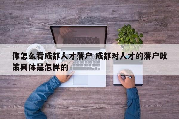 你怎么看成都人才落户 成都对人才的落户政策具体是怎样的