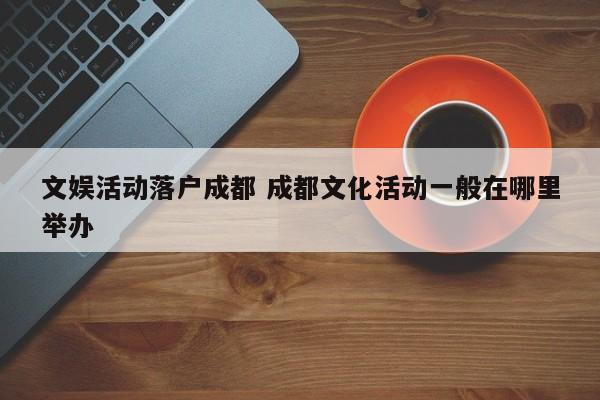 文娱活动落户成都 成都文化活动一般在哪里举办