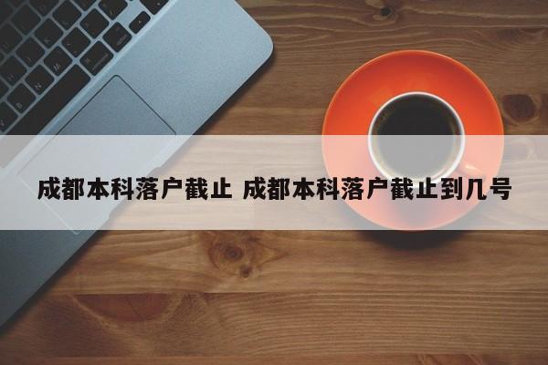 成都本科落户截止 成都本科落户截止到几号 成都本科落户截止 成都本科落户截止到几号