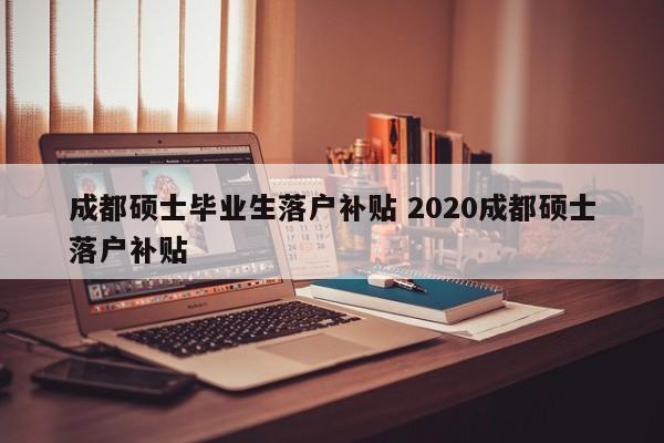成都硕士毕业生落户补贴 2020成都硕士落户补贴