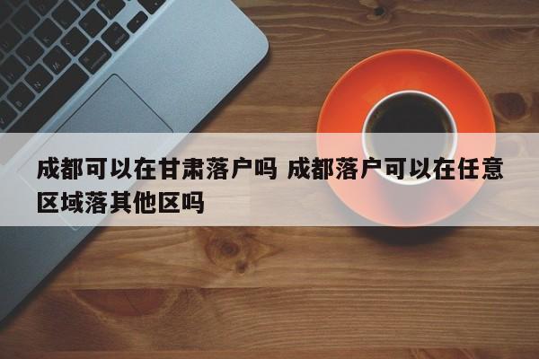 成都可以在甘肃落户吗 成都落户可以在任意区域落其他区吗