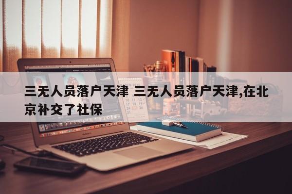 三无人员落户天津 三无人员落户天津,在北京补交了社保