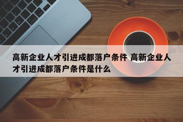 高新企业人才引进成都落户条件 高新企业人才引进成都落户条件是什么