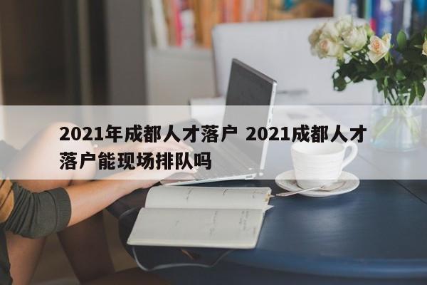 2021年成都人才落户 2021成都人才落户能现场排队吗