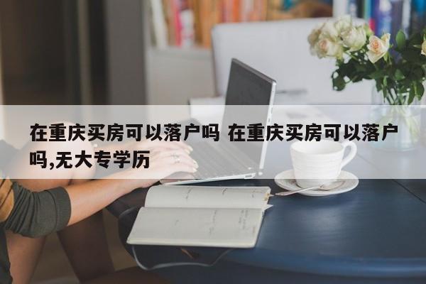 在重庆买房可以落户吗 在重庆买房可以落户吗,无大专学历