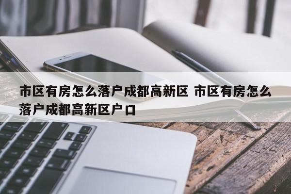 市区有房怎么落户成都高新区 市区有房怎么落户成都高新区户口