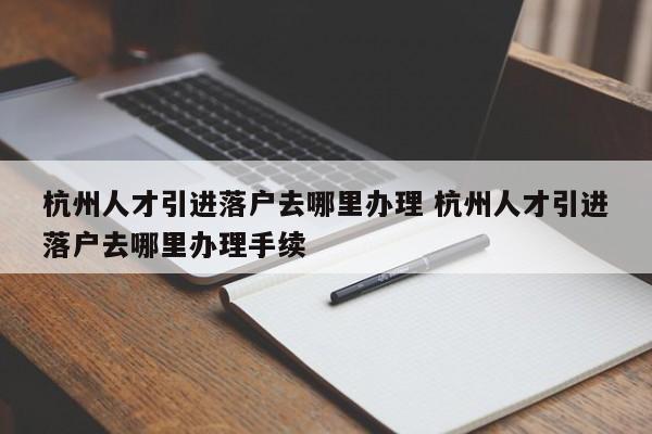 杭州人才引进落户去哪里办理 杭州人才引进落户去哪里办理手续 杭州人才引进落户去哪里办理 杭州人才引进落户去哪里办理手续