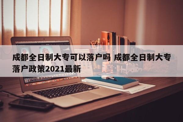 成都全日制大专可以落户吗 成都全日制大专落户政策2021最新