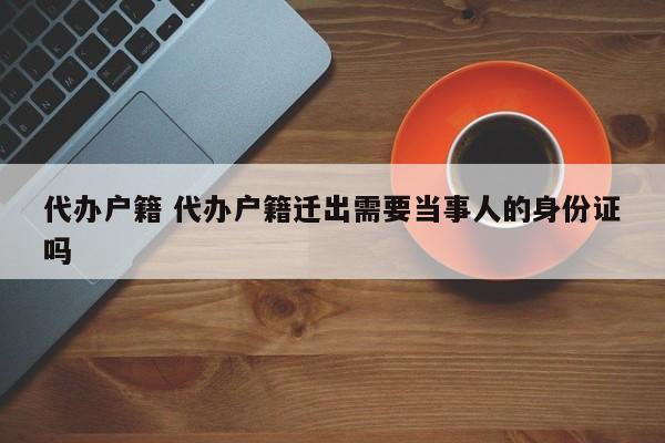 代办户籍 代办户籍迁出需要当事人的身份证吗