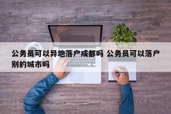 公务员可以异地落户成都吗 公务员可以落户别的城市吗