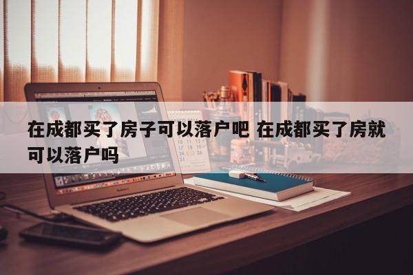 在成都买了房子可以落户吧 在成都买了房就可以落户吗