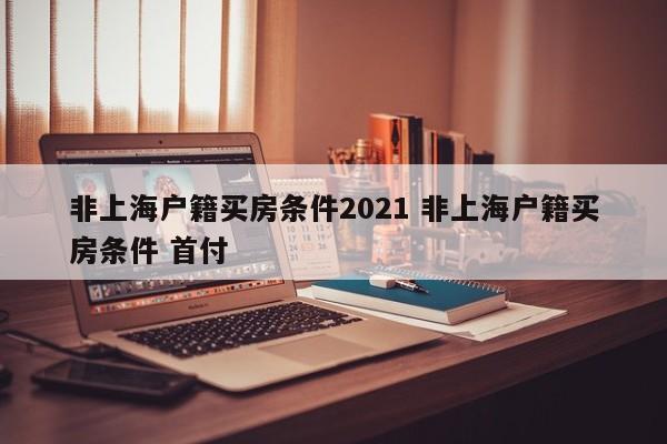 非上海户籍买房条件2021 非上海户籍买房条件 首付