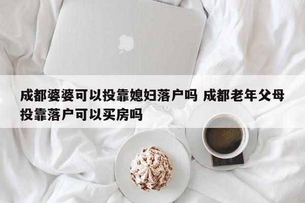 成都婆婆可以投靠媳妇落户吗 成都老年父母投靠落户可以买房吗