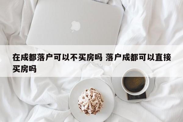 在成都落户可以不买房吗 落户成都可以直接买房吗