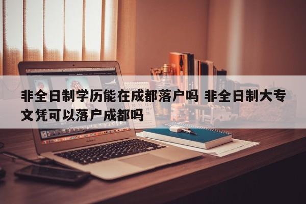 非全日制学历能在成都落户吗 非全日制大专文凭可以落户成都吗 非全日制学历能在成都落户吗 非全日制大专文凭可以落户成都吗