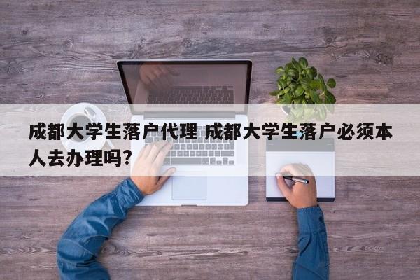 成都大学生落户代理 成都大学生落户必须本人去办理吗?